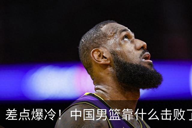 差点爆冷！中国男篮靠什么击败了沙特？球迷喷的最凶之人立大功！